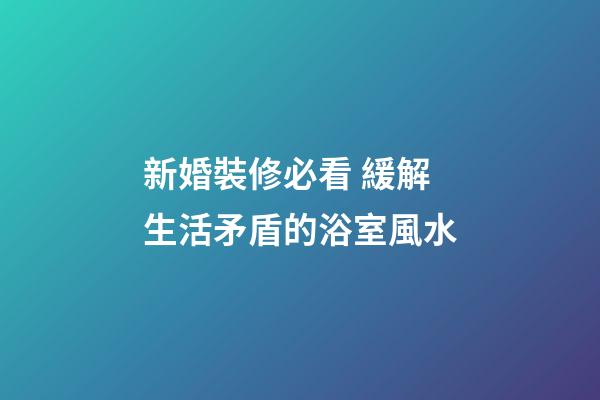 新婚裝修必看 緩解生活矛盾的浴室風水